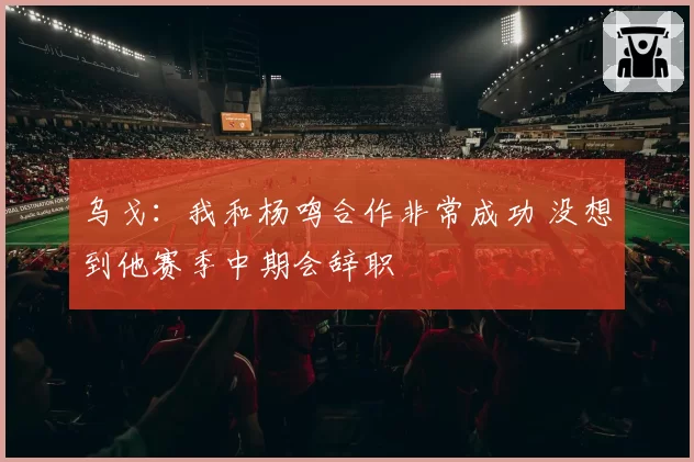 乌戈：我和杨鸣合作非常成功 没想到他赛季中期会辞职