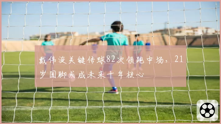戴伟浚关键传球82次领跑中场，21岁国脚或成未来十年核心