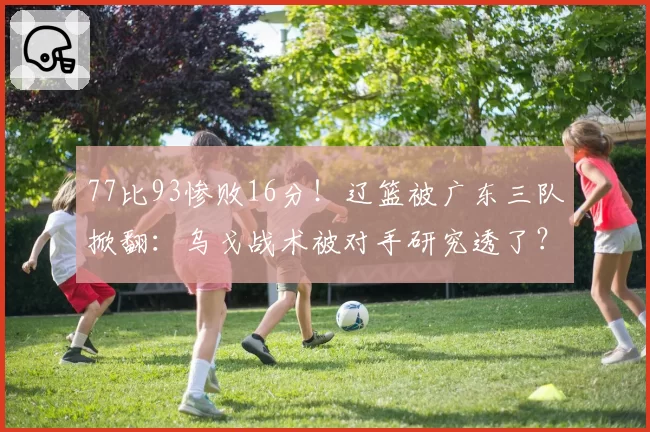 77比93惨败16分！辽篮被广东三队掀翻：乌戈战术被对手研究透了？