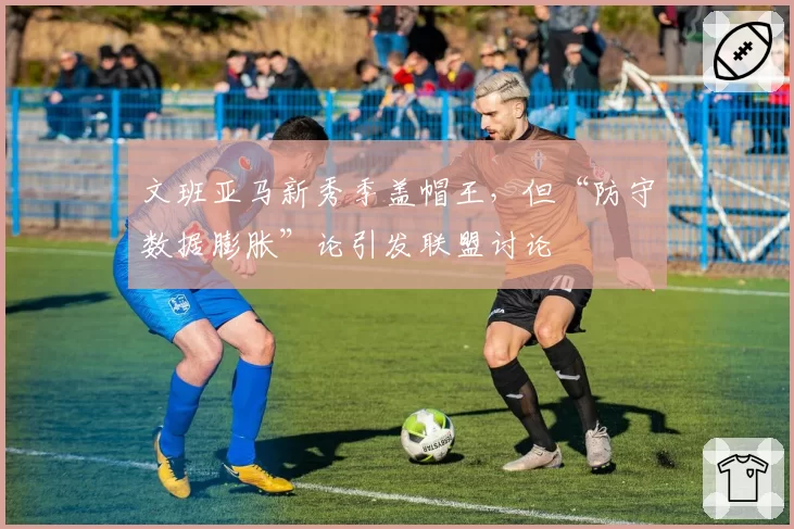 文班亚马新秀季盖帽王，但“防守数据膨胀”论引发联盟讨论