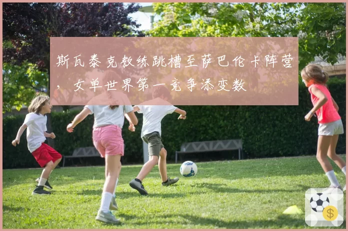 斯瓦泰克教练跳槽至萨巴伦卡阵营，女单世界第一竞争添变数