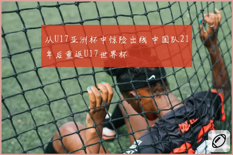 从U17亚洲杯中惊险出线 中国队21年后重返U17世界杯
