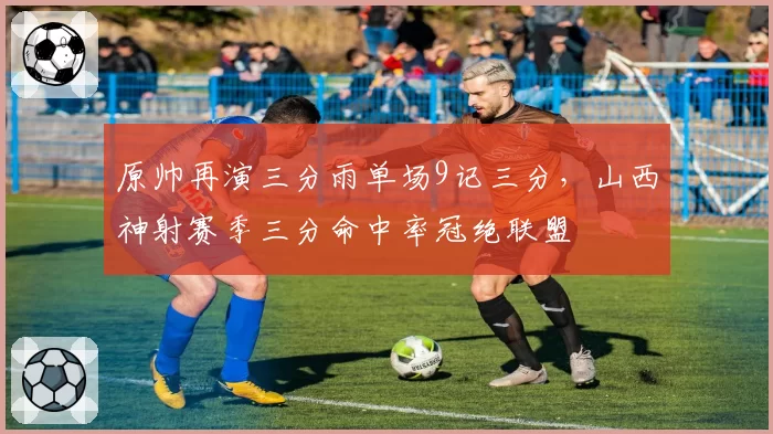 原帅再演三分雨单场9记三分，山西神射赛季三分命中率冠绝联盟