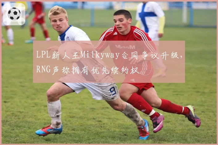 LPL新人王Milkyway合同争议升级,RNG声称拥有优先续约权