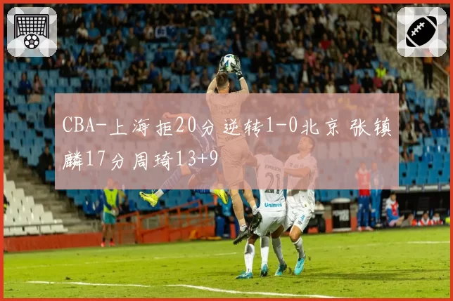 CBA-上海拒20分逆转1-0北京 张镇麟17分周琦13+9