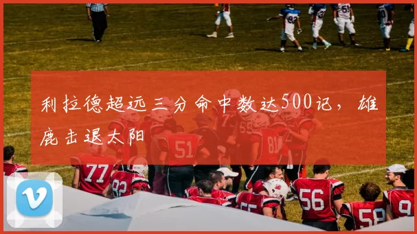 利拉德超远三分命中数达500记，雄鹿击退太阳