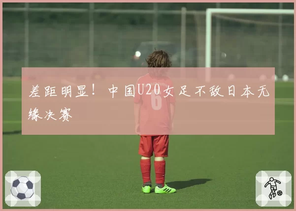 差距明显！中国U20女足不敌日本无缘决赛