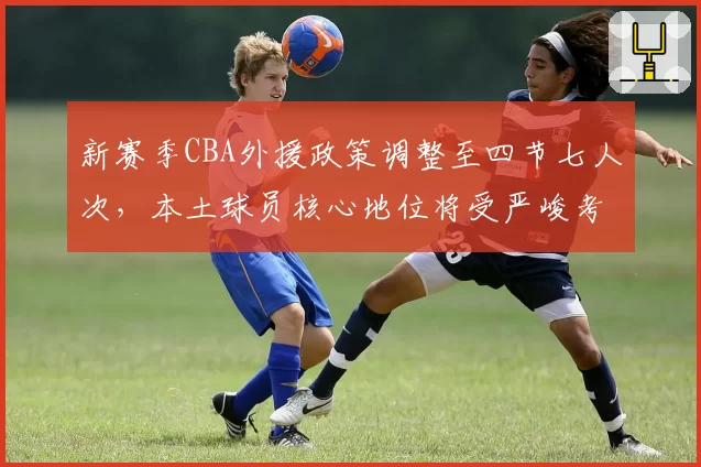 新赛季CBA外援政策调整至四节七人次，本土球员核心地位将受严峻考验