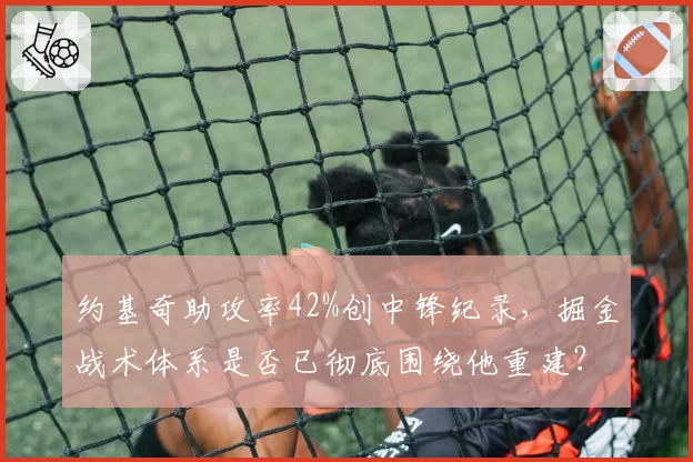 约基奇助攻率42%创中锋纪录，掘金战术体系是否已彻底围绕他重建？