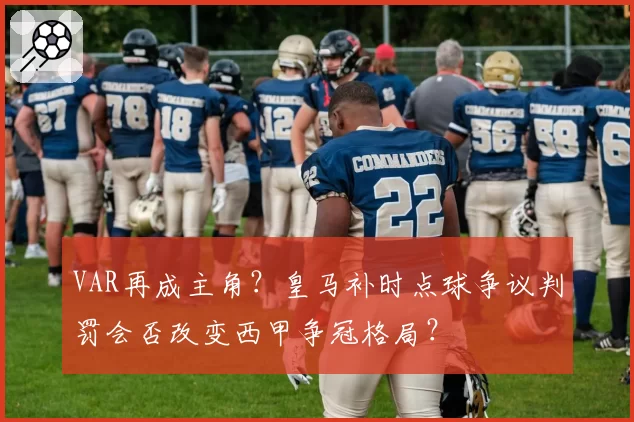 VAR再成主角？皇马补时点球争议判罚会否改变西甲争冠格局？