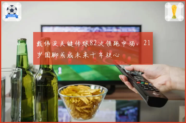 戴伟浚关键传球82次领跑中场，21岁国脚或成未来十年核心