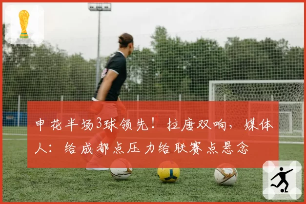 申花半场3球领先！拉唐双响，媒体人：给成都点压力给联赛点悬念