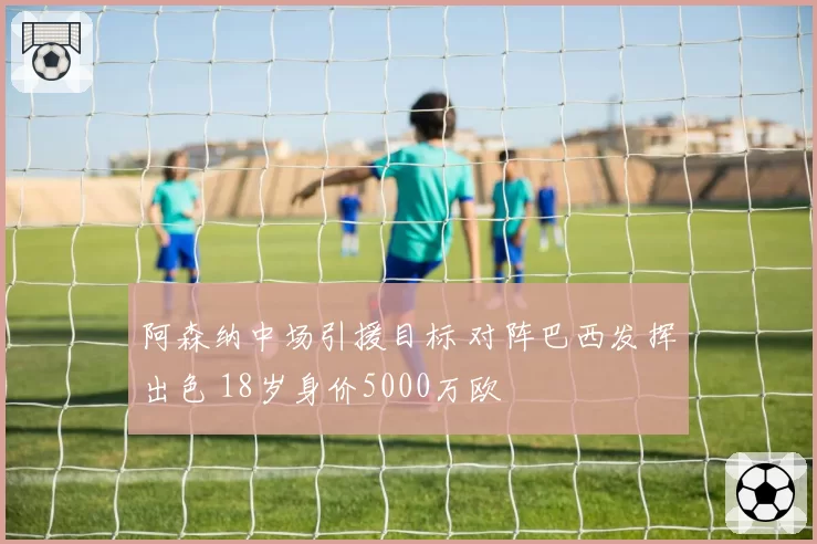 阿森纳中场引援目标 对阵巴西发挥出色 18岁身价5000万欧