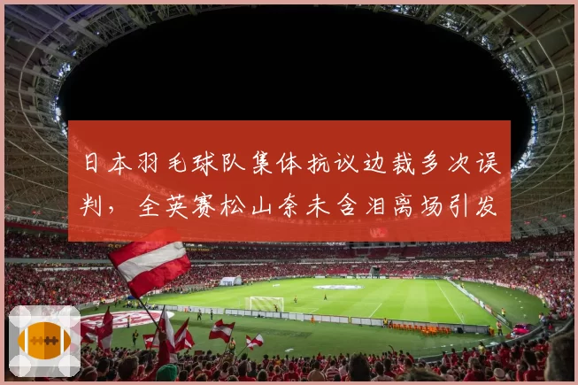 日本羽毛球队集体抗议边裁多次误判，全英赛松山奈未含泪离场引发讨论