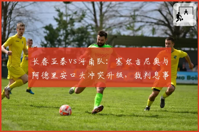 长春亚泰vs河南队：塞尔吉尼奥与阿德里安口头冲突升级，裁判息事宁人策略或埋下后续隐患