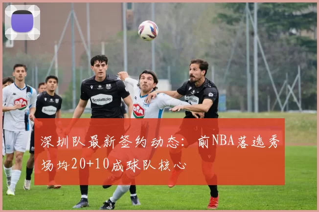 深圳队最新签约动态：前NBA落选秀场均20+10成球队核心