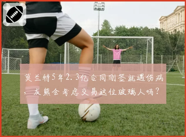 莫兰特5年2.3亿合同刚签就遇伤病，灰熊会考虑交易这位玻璃人吗？
