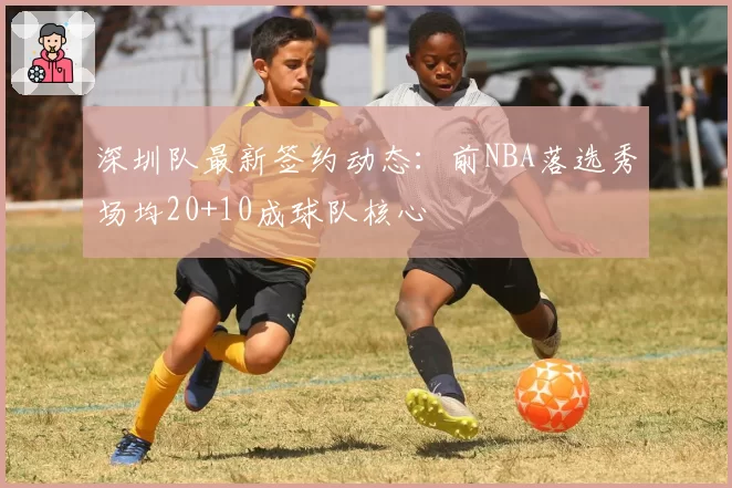 深圳队最新签约动态：前NBA落选秀场均20+10成球队核心