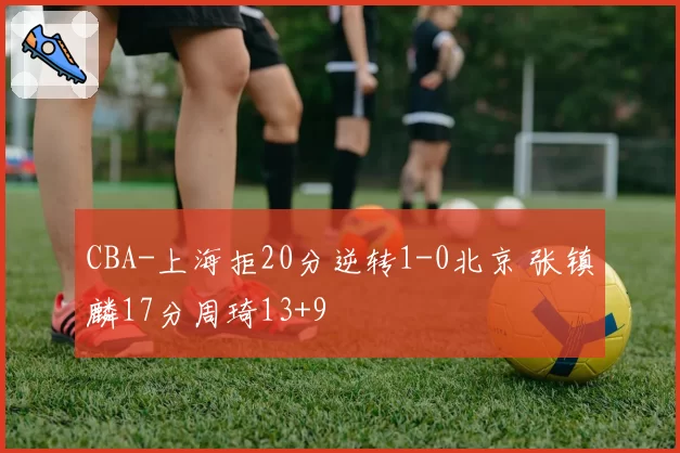 CBA-上海拒20分逆转1-0北京 张镇麟17分周琦13+9