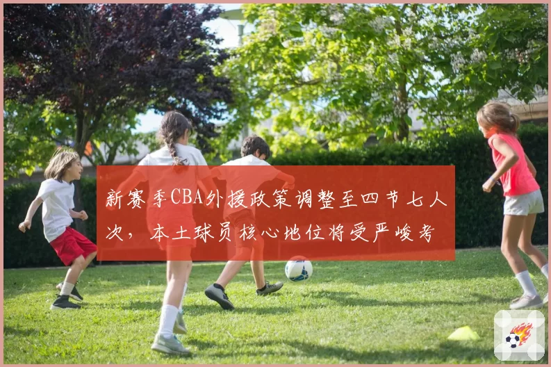 新赛季CBA外援政策调整至四节七人次，本土球员核心地位将受严峻考验