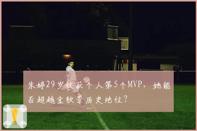 朱婷29岁收获个人第5个MVP，她能否超越金软景历史地位？