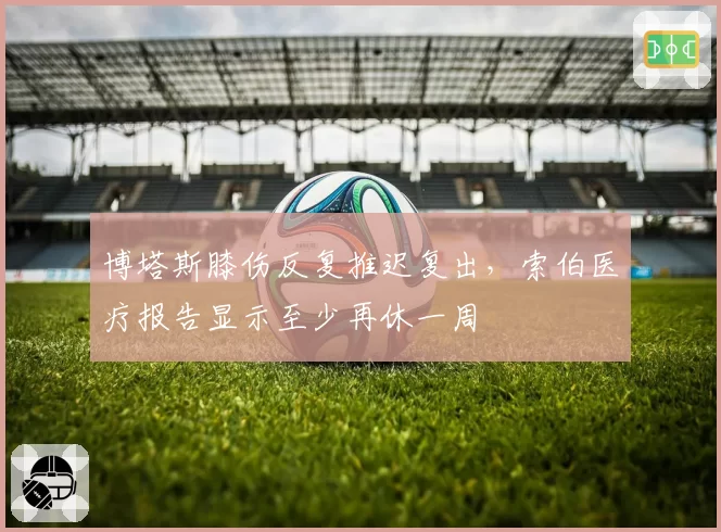 博塔斯膝伤反复推迟复出，索伯医疗报告显示至少再休一周