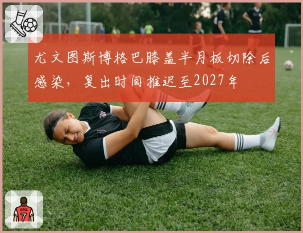 尤文图斯博格巴膝盖半月板切除后感染，复出时间推迟至2027年