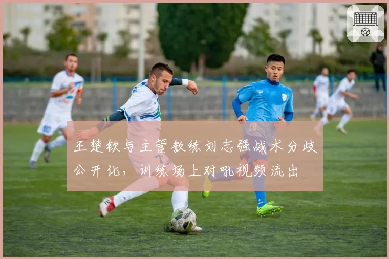王楚钦与主管教练刘志强战术分歧公开化,训练场上对吼视频流出