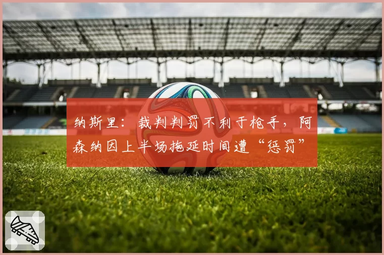 纳斯里：裁判判罚不利于枪手，阿森纳因上半场拖延时间遭“惩罚”
