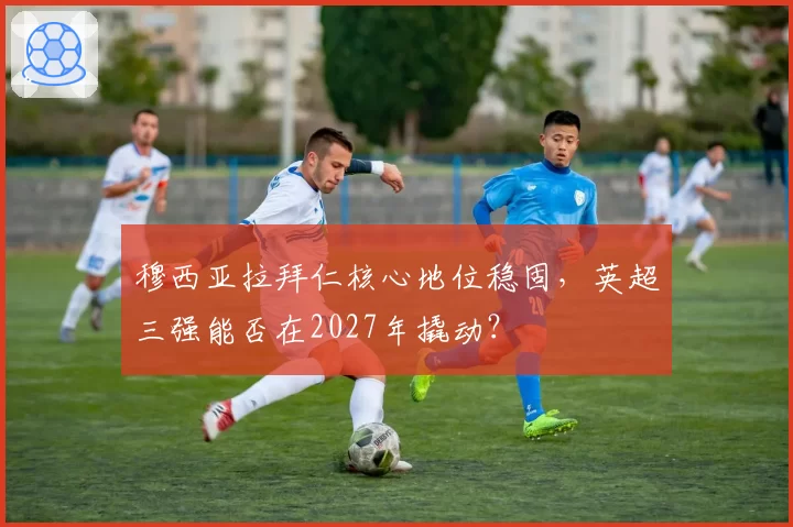 穆西亚拉拜仁核心地位稳固，英超三强能否在2027年撬动？