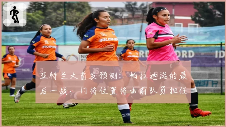 亚特兰大首发预测：帕拉迪诺的最后一战，门将位置将由前队员担任