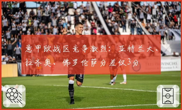 意甲欧战区竞争激烈：亚特兰大、拉齐奥、佛罗伦萨分差仅3分