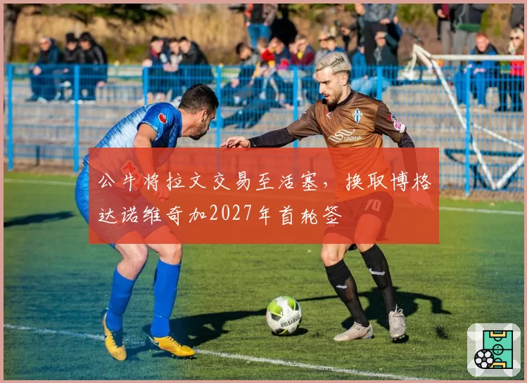 公牛将拉文交易至活塞，换取博格达诺维奇加2027年首轮签
