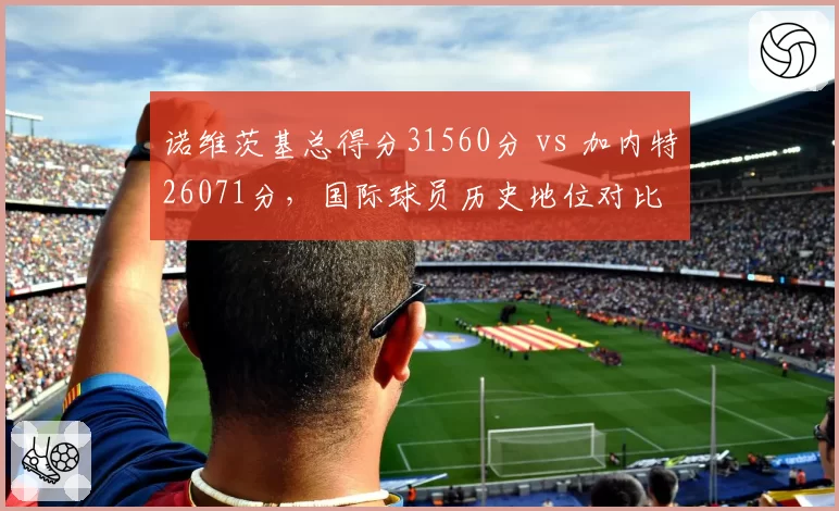 诺维茨基总得分31560分 vs 加内特26071分，国际球员历史地位对比