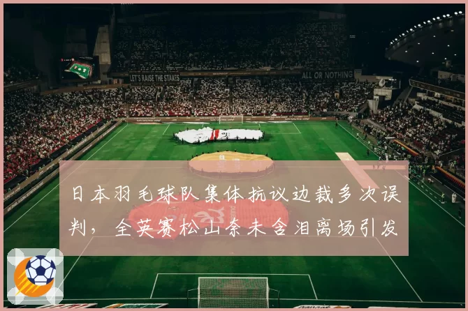 日本羽毛球队集体抗议边裁多次误判，全英赛松山奈未含泪离场引发讨论