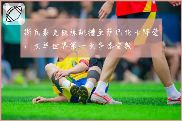 斯瓦泰克教练跳槽至萨巴伦卡阵营，女单世界第一竞争添变数