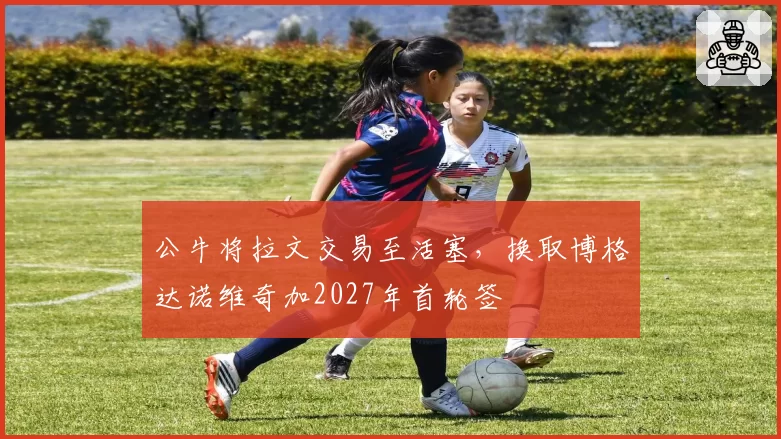 公牛将拉文交易至活塞，换取博格达诺维奇加2027年首轮签