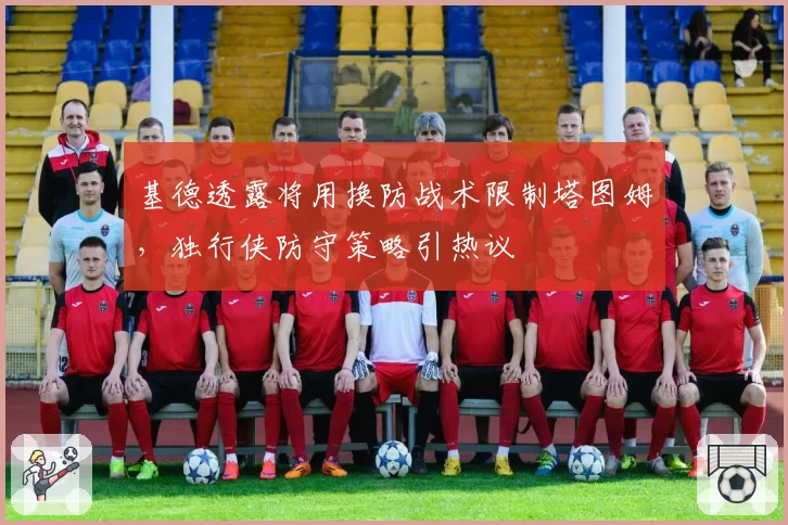 基德透露将用换防战术限制塔图姆，独行侠防守策略引热议