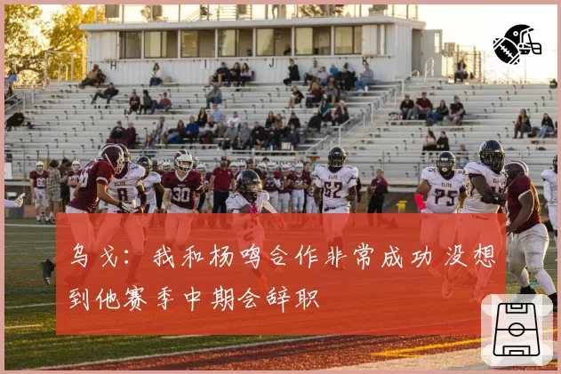 乌戈：我和杨鸣合作非常成功 没想到他赛季中期会辞职