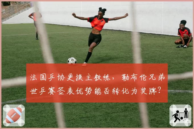 法国乒协更换主教练，勒布伦兄弟世乒赛签表优势能否转化为奖牌？