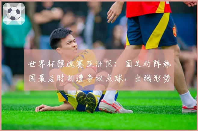 世界杯预选赛亚洲区:国足对阵韩国最后时刻遭争议点球,出线形势急转直下