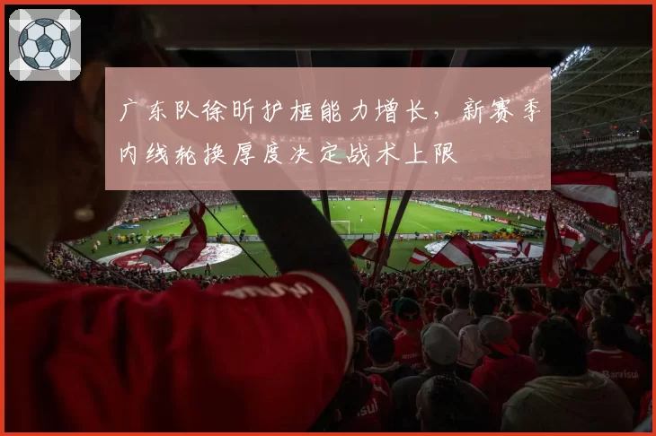 广东队徐昕护框能力增长，新赛季内线轮换厚度决定战术上限