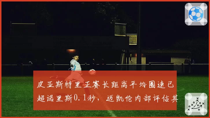 皮亚斯特里正赛长距离平均圈速已超诺里斯0.1秒，迈凯伦内部评估其2027年可争冠