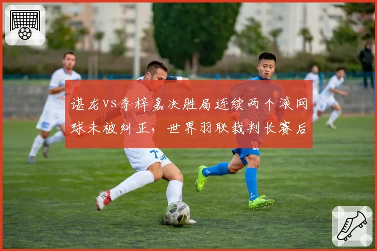 谌龙vs李梓嘉决胜局连续两个滚网球未被纠正，世界羽联裁判长赛后致歉