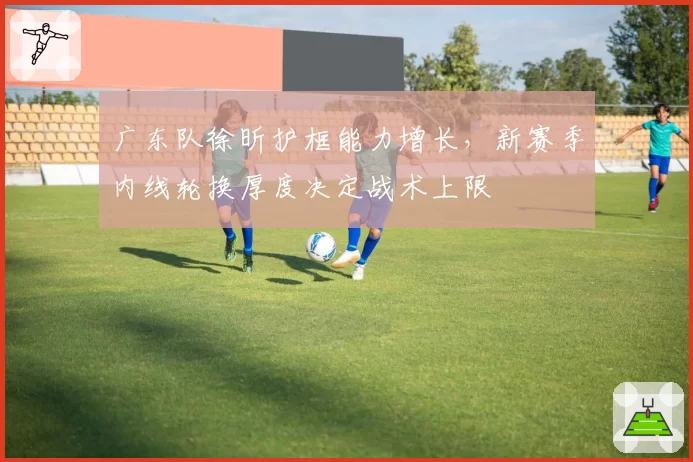 广东队徐昕护框能力增长，新赛季内线轮换厚度决定战术上限