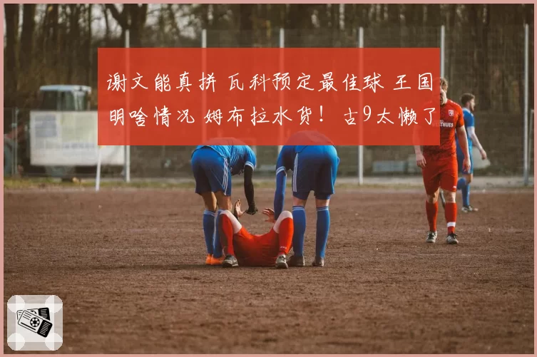 谢文能真拼 瓦科预定最佳球 王国明啥情况 姆布拉水货！古9太懒了