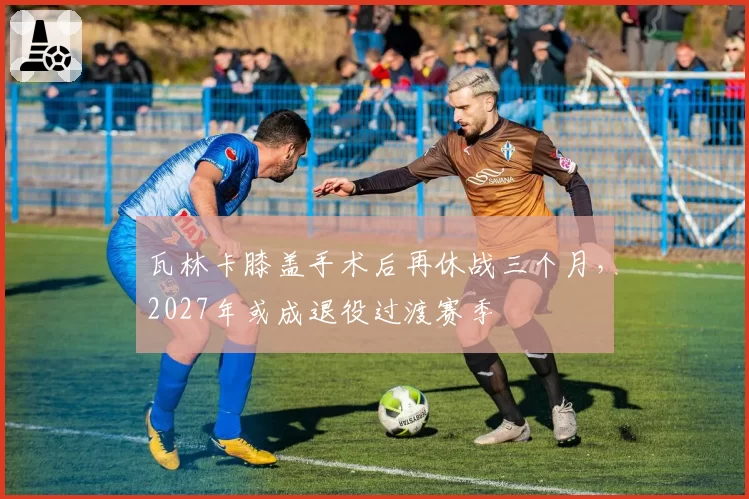 瓦林卡膝盖手术后再休战三个月，2027年或成退役过渡赛季