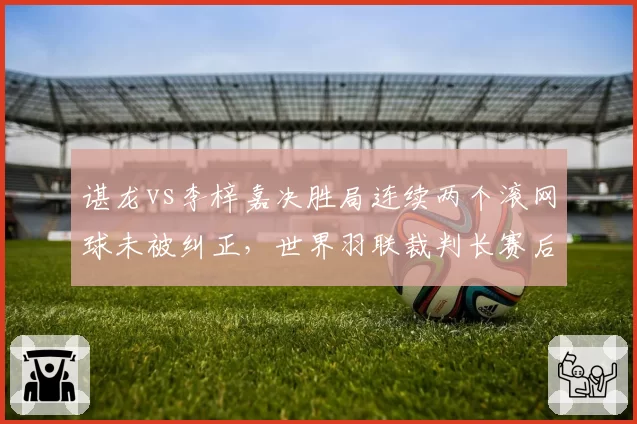 谌龙vs李梓嘉决胜局连续两个滚网球未被纠正，世界羽联裁判长赛后致歉