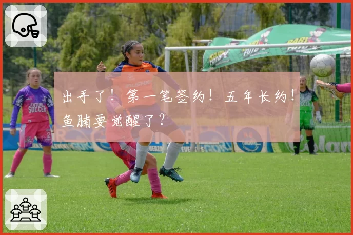 出手了！第一笔签约！五年长约！鱼腩要觉醒了？