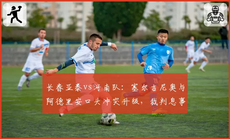 长春亚泰vs河南队：塞尔吉尼奥与阿德里安口头冲突升级，裁判息事宁人策略或埋下后续隐患